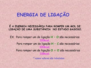ENERGIA DE LIGAÇÃO É A ENERGIA NECESSÁRIA PARA ROMPER UM MOL DE LIGAÇÃO DE UMA SUBSTÂNCIA  NO ESTADO GASOSO. EX.  Para romper um de ligação  H – O  são necessárias  110kcal. Para romper um de ligação  H – C  são necessárias  100kcal. Para romper um de ligação  O = O  são necessárias  118kcal. . * esses valores são tabelados 
