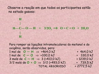 Observe a reação em que todos os participantes estão no estado gasoso: Para romper as ligações intramoleculares do metanol e do oxigênio, serão absorvidos, para: 1 mol de  O — H      +464,0 kJ  +  464,0 kJ 1 mol de  C — O      +330,0 kJ  +  330,0 kJ 3 mols de  C — H      3 (+413,0 kJ)  + 1239,0 kJ  3/2 mols de  O = O      3/2 (+493,0 kJ)  +  739,5 kJ TOTAL ABSORVIDO   + 2772,5 kJ H | C— O — H  +  3/2O 2     O = C = O  +  2H 2 O | H H— 