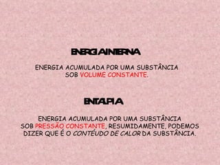 ENTALPIA ENERGIA ACUMULADA POR UMA SUBSTÂNCIA SOB  PRESSÃO CONSTANTE , RESUMIDAMENTE, PODEMOS DIZER QUE É O  CONTÉUDO DE CALOR  DA SUBSTÂNCIA. ENERGIA INTERNA ENERGIA ACUMULADA POR UMA SUBSTÂNCIA SOB  VOLUME CONSTANTE . 
