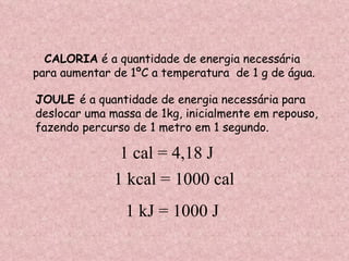 CALORIA  é a quantidade de energia necessária para aumentar de 1ºC a temperatura  de 1 g de água. JOULE  é a quantidade de energia necessária para  deslocar uma massa de 1kg, inicialmente em repouso, fazendo percurso de 1 metro em 1 segundo. 1 cal = 4,18 J 1 kcal = 1000 cal 1 kJ = 1000 J 