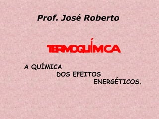 TERMOQUÍMICA A QUÍMICA  DOS EFEITOS  ENERGÉTICOS. Prof. José Roberto 