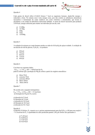 Prof.Rodriguinho
2 Questões de sala Termoquímica!Parte I!
Questão 4
Cada grama de álcool etílico (C2H6O) fornece 7 kcal ao organismo humano, dando-lhe energia e
reduzindo a fome. No entanto essa é uma energia vazia, pois não contém as substâncias alimentícias
necessárias à manutenção do corpo saudável, tais como vitaminas e aminoácidos, que levam os
alcoólatras a um estado de deficiência nutricional múltipla. A massa de álcool necessária para produzir
3.010 kcal, energia suficiente para manter um indivíduo por um dia, será:
a) 21.000g
b) 19.780g
c) 430g
d) 322g
e) 138.460g
Questão 5
A oxidação de açúcares no corpo humano produz ao redor de 4,0 kcal/g de açúcar oxidado. A oxidação de
um décimo de mol de glicose, C6H12O6 , vai produzir:
a) 40 kcal
b) 58 kcal
c) 66 kcal
d) 72 kcal
e) 80 kcal
Questão 6
Com base nos seguintes dados:
3 O2 (g)  2 O3 (g); H = +140 kJ/mol de O3,
pode-se afirmar que a produção de 96g de ozônio a partir do oxigênio atmosférico:
a) libera 70 kJ
b) consome 70 kJ
c) consome 280 kJ
d) libera 140 kJ
e) libera 280 kJ
Questão 7
De acordo com a equação termoquímica
C(g) + 2 S (r)  CS2 (); H = +21 kcal/mol,
na formação de 38 g de CS2 ocorre:
a) absorção de 21 kcal
b) liberação de 21 kcal
c) absorção de 10,5 kcal
d) liberação de 10,5 kcal
e) absorção de 30, 5 kcal
Questão 8
(UNB-DF) O fósforo, P4, exposto ao ar, queima espontaneamente para dar P4O10; o H para essa reação é
–712 kcal/mol de P4. A quantidade de calor produzida quando 2,48 g de fósforo são queimados é:
a) 71,20 kcal
b) 10,40 kcal
c) 17,65 kcal
d) 14,24 kcal
 
