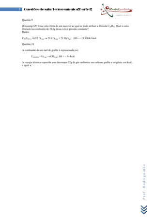 Prof.Rodriguinho
3 Questões de sala Termoquímica!Parte I!
Questão 9
(Unicamp-SP) Uma vela é feita de um material ao qual se pode atribuir a fórmula C20H42. Qual o calor
liberado na combustão de 28,2g dessa vela á pressão constante?
Dados:
C20H42 (s) +61/2 O2 (g)  20 CO2 (g) + 21 H2O(g); H = – 13.300 kJ/mol.
Questão 10
A combustão de um mol de grafite é representada por:
C(grafite) + O2 (g)  CO2 (g); H = – 94 kcal.
A energia térmica requerida para decompor 22g de gás carbônico em carbono grafite e oxigênio, em kcal,
é igual a:
 