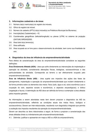 TR n° 04
Termo de Referência para elaboração do Estudo de Conformidade
Ambiental – ECA com relação de proporcionalidade ao EAS
Publicação:
dezembro/2019
Revisão:
3ª edição
3. Informações cadastrais e de áreas
3.1. Número da(s) matrícula(s) do registro de imóveis;
3.2. Ofício do registro de imóvel;
3.3. Número de cadastro (IPTU) do(s) imóvel(is) na Prefeitura Municipal de Blumenau;
3.4. Inscrição(ões) Cadastral(ais) – IC;
3.5. Coordenadas geográficas (latitude/longitude) ou planas (UTM) no sistema de projeção
(DATUM) SIRGAS2000;
3.6. Área total do(s) terreno(s);
3.7. Área edificada;
3.8. Área ocupada ao ar livre para o desenvolvimento da atividade, bem como sua finalidade de
uso;
4. Diagnóstico da área de influência do empreendimento/atividade
Para efeitos de caracterização da área do empreendimento/atividade considerar as seguintes
definições:
Área Diretamente Afetada (ADA) - área que sofre diretamente as intervenções de implantação e
operação da atividade, considerando alterações físicas, biológicas, socioeconômicas e das
particularidades da atividade. Corresponde ao terreno a ser efetivamente ocupado pelo
empreendimento/atividade.
Área de Influência Direta (AID) - área sujeita aos impactos das ações das fases de
planejamento, implantação e operação do empreendimento/atividade que incidem diretamente e
de forma primária sobre os elementos dos meios: físico (solo, água e ar); sócio econômico (uso e
ocupação do solo, aspectos sociais e econômicos, e aspectos arqueológicos); e biótico
(vegetação e fauna). A delimitação da AID deve ser definida de forma a contemplar a área afetada
pelos impactos gerados.
As informações a serem abordadas neste item devem propiciar o diagnóstico da AID do
empreendimento/atividade, refletindo as condições atuais dos meios físico, biológico e
socioeconômico. Devem ser inter-relacionadas, resultando num diagnóstico integrado que permita
a avaliação dos impactos resultantes da operação do empreendimento/atividade.
Devem ser descritos os itens relacionados a seguir, de forma a propiciar a caracterização das
áreas afetadas direta ou indiretamente pelo empreendimento/atividade:
4.1. Delimitar, justificar e apresentar em mapa a AID e a ADA do empreendimento;
 