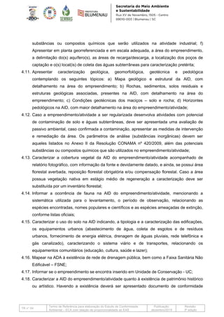 TR n° 04
Termo de Referência para elaboração do Estudo de Conformidade
Ambiental – ECA com relação de proporcionalidade ao EAS
Publicação:
dezembro/2019
Revisão:
3ª edição
substâncias ou compostos químicos que serão utilizados na atividade industrial; f)
Apresentar em planta georreferenciada e em escala adequada, a área do empreendimento,
a delimitação do(s) aquífero(s), as áreas de recarga/descarga, a localização dos poços de
captação e o(s) local(is) de coleta das águas subterrâneas para caracterização pretérita;
4.11. Apresentar caracterização geológica, geomorfológica, geotécnica e pedológica
contemplando os seguintes tópicos: a) Mapa geológico e estrutural da AID, com
detalhamento na área do empreendimento; b) Rochas, sedimentos, solos residuais e
estruturas geológicas associadas, presentes na AID, com detalhamento na área do
empreendimento; c) Condições geotécnicas dos maciços – solo e rocha; d) Horizontes
pedológicos na AID, com maior detalhamento na área do empreendimento/atividade;
4.12. Caso a empreendimento/atividade a ser regularizada desenvolva atividades com potencial
de contaminação de solo e águas subterrâneas, deve ser apresentada uma avaliação de
passivo ambiental, caso confirmada a contaminação, apresentar as medidas de intervenção
e remediação da área. Os parâmetros de análise (substâncias inorgânicas) devem ser
aqueles listados no Anexo II da Resolução CONAMA nº 420/2009, além das potenciais
substâncias ou compostos químicos que são utilizados no empreendimento/atividade;
4.13. Caracterizar a cobertura vegetal da AID do empreendimento/atividade acompanhado de
relatório fotográfico, com informação da fonte e devidamente datado, e ainda, se possui área
florestal averbada, reposição florestal obrigatória e/ou compensação florestal. Caso a área
possua vegetação nativa em estágio médio de regeneração a caracterização deve ser
substituída por um inventário florestal;
4.14. Informar a ocorrência de fauna na AID do empreendimento/atividade, mencionando a
sistemática utilizada para o levantamento, o período de observação, relacionando as
espécies encontradas, nomes populares e científicos e as espécies ameaçadas de extinção,
conforme listas oficiais;
4.15. Caracterizar o uso do solo na AID indicando, a tipologia e a caracterização das edificações,
os equipamentos urbanos (abastecimento de água, coleta de esgotos e de resíduos
urbanos, fornecimento de energia elétrica, drenagem de águas pluviais, rede telefônica e
gás canalizado), caracterizando o sistema viário e de transportes, relacionando os
equipamentos comunitários (educação, cultura, saúde e lazer);
4.16. Mapear na ADA à existência de rede de drenagem pública, bem como a Faixa Sanitária Não
Edificável – FSNE;
4.17. Informar se o empreendimento se encontra inserido em Unidade de Conservação - UC;
4.18. Caracterizar a AID do empreendimento/atividade quanto à existência de patrimônio histórico
ou artístico. Havendo a existência deverá ser apresentado documento de conformidade
 