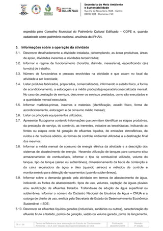 TR n° 04
Termo de Referência para elaboração do Estudo de Conformidade
Ambiental – ECA com relação de proporcionalidade ao EAS
Publicação:
dezembro/2019
Revisão:
3ª edição
expedido pelo Conselho Municipal do Patrimônio Cultural Edificado – COPE e, quando
cadastrado como patrimônio nacional, anuência do IPHAN.
5. Informações sobre a operação da atividade
5.1. Descrever detalhadamente a atividade instalada, contemplando, as áreas produtivas, áreas
de apoio, atividades inerentes e atividades terceirizadas;
5.2. Informar o regime de funcionamento (hora/dia, dia/mês, meses/ano), especificando o(s)
turno(s) de trabalho;
5.3. Número de funcionários e pessoas envolvidas na atividade e que atuam no local da
atividade a ser licenciada;
5.4. Listar produtos fabricados, preparados, comercializados, informando o estado físico, a forma
de acondicionamento, a estocagem e a média produzida/preparada/comercializada mensal.
No caso de prestação de serviços, descrever os serviços prestados, como são executados e
a quantidade mensal executada;
5.5. Informar matérias-primas, insumos e materiais (identificação, estado físico, forma de
acondicionamento, estocagem e de consumo médio mensal);
5.6. Listar os principais equipamentos utilizados;
5.7. Apresentar fluxograma contendo informações que permitam identificar as etapas produtivas,
da prestação de serviço, do comércio, as inerentes, inclusive as terceirizadas, indicando as
fontes ou etapas onde há geração de efluentes líquidos, de emissões atmosféricas, de
ruídos e de resíduos sólidos, as formas de controle ambiental utilizadas e a destinação final
dos mesmos;
5.8. Informar a média mensal de consumo de energia elétrica da atividade e a descrição dos
sistemas de abastecimento de energia. Havendo utilização de tanques para consumo e/ou
armazenamento de combustíveis, informar o tipo de combustível utilizado, volume do
tanque, tipo de tanque (aéreo ou subterrâneo), dimensionamento da bacia de contenção e
da caixa separadora de água e óleo (quando aéreos) e métodos de controle e
monitoramento para detecção de vazamentos (quando subterrâneos);
5.9. Informar sobre a demanda gerada pela atividade em termos de abastecimento de água,
indicando as fontes de abastecimento, tipos de uso, volumes, captação de águas pluviais
e/ou reutilização de efluentes tratados. Tratando-se de adução de água superficial ou
subterrânea, informar o número do Cadastro Nacional de Usuários de Água – CNUA e a
outorga de direito de uso, emitida pela Secretaria de Estado do Desenvolvimento Econômico
Sustentável – SDE;
5.10. Descrever os efluentes líquidos gerados (industriais, sanitários ou outros), caracterização do
efluente bruto e tratado, pontos de geração, vazão ou volume gerado, ponto de lançamento,
 