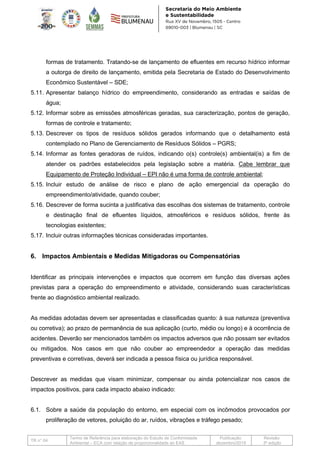 TR n° 04
Termo de Referência para elaboração do Estudo de Conformidade
Ambiental – ECA com relação de proporcionalidade ao EAS
Publicação:
dezembro/2019
Revisão:
3ª edição
formas de tratamento. Tratando-se de lançamento de efluentes em recurso hídrico informar
a outorga de direito de lançamento, emitida pela Secretaria de Estado do Desenvolvimento
Econômico Sustentável – SDE;
5.11. Apresentar balanço hídrico do empreendimento, considerando as entradas e saídas de
água;
5.12. Informar sobre as emissões atmosféricas geradas, sua caracterização, pontos de geração,
formas de controle e tratamento;
5.13. Descrever os tipos de resíduos sólidos gerados informando que o detalhamento está
contemplado no Plano de Gerenciamento de Resíduos Sólidos – PGRS;
5.14. Informar as fontes geradoras de ruídos, indicando o(s) controle(s) ambiental(is) a fim de
atender os padrões estabelecidos pela legislação sobre a matéria. Cabe lembrar que
Equipamento de Proteção Individual – EPI não é uma forma de controle ambiental;
5.15. Incluir estudo de análise de risco e plano de ação emergencial da operação do
empreendimento/atividade, quando couber;
5.16. Descrever de forma sucinta a justificativa das escolhas dos sistemas de tratamento, controle
e destinação final de efluentes líquidos, atmosféricos e resíduos sólidos, frente às
tecnologias existentes;
5.17. Incluir outras informações técnicas consideradas importantes.
6. Impactos Ambientais e Medidas Mitigadoras ou Compensatórias
Identificar as principais intervenções e impactos que ocorrem em função das diversas ações
previstas para a operação do empreendimento e atividade, considerando suas características
frente ao diagnóstico ambiental realizado.
As medidas adotadas devem ser apresentadas e classificadas quanto: à sua natureza (preventiva
ou corretiva); ao prazo de permanência de sua aplicação (curto, médio ou longo) e à ocorrência de
acidentes. Deverão ser mencionados também os impactos adversos que não possam ser evitados
ou mitigados. Nos casos em que não couber ao empreendedor a operação das medidas
preventivas e corretivas, deverá ser indicada a pessoa física ou jurídica responsável.
Descrever as medidas que visam minimizar, compensar ou ainda potencializar nos casos de
impactos positivos, para cada impacto abaixo indicado:
6.1. Sobre a saúde da população do entorno, em especial com os incômodos provocados por
proliferação de vetores, poluição do ar, ruídos, vibrações e tráfego pesado;
 