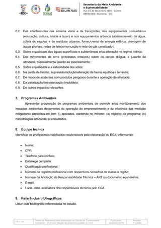 TR n° 04
Termo de Referência para elaboração do Estudo de Conformidade
Ambiental – ECA com relação de proporcionalidade ao EAS
Publicação:
dezembro/2019
Revisão:
3ª edição
6.2. Das interferências nos sistema viário e de transportes, nos equipamentos comunitários
(educação, cultura, saúde e lazer) e nos equipamentos urbanos (abastecimento de água,
coleta de esgotos e de resíduos urbanos, fornecimento de energia elétrica, drenagem de
águas pluviais, redes de telecomunicação e rede de gás canalizado);
6.3. Sobre a qualidade das águas superficiais e subterrâneas e/ou alteração no regime hídrico;
6.4. Dos movimentos de terra (processos erosivos) sobre os corpos d'água, a jusante da
atividade, especialmente quanto ao assoreamento;
6.5. Sobre a qualidade e a estabilidade dos solos;
6.6. Na perda de habitat, supressão/redução/alteração da fauna aquática e terrestre;
6.7. De riscos de acidentes com produtos perigosos durante a operação da atividade;
6.8. Da valorização/desvalorização imobiliária;
6.9. De outros impactos relevantes.
7. Programas Ambientais
Apresentar proposição de programas ambientais de controle e/ou monitoramento dos
impactos ambientais decorrentes da operação do empreendimento e da eficiência das medidas
mitigadoras (descritas no item 6) aplicadas, contendo no mínimo: (a) objetivo do programa; (b)
metodologias aplicadas; (c) resultados.
8. Equipe técnica
Identificar os profissionais habilitados responsáveis pela elaboração do ECA, informando:
• Nome;
• CPF;
• Telefone para contato;
• Endereço completo;
• Qualificação profissional;
• Número do registro profissional com respectivos conselhos de classe e região;
• Número da Anotação de Responsabilidade Técnica – ART ou documento equivalente;
• E-mail;
• Local, data, assinatura dos responsáveis técnicos pelo ECA.
9. Referências bibliográficas
Listar toda bibliografia referenciada no estudo.
 