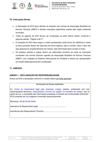 TR n° 04
Termo de Referência para elaboração do Estudo de Conformidade
Ambiental – ECA com relação de proporcionalidade ao EAS
Publicação:
dezembro/2019
Revisão:
3ª edição
10. Instruções Gerais
• A elaboração do ECA deve atender ao disposto nas normas da Associação Brasileira de
Normas Técnicas (ABNT) e demais instruções específicas aceitas pelo órgão ambiental
municipal;
• Todas as páginas do ECA devem ser numeradas na parte inferior direita, conforme o
seguinte padrão: “Página X de Y”;
• O conteúdo do ECA deve seguir a ordem apresentada neste termo de referência e todos
os itens previstos devem ser descritos de forma objetiva, clara e sucinta. Caso o item não
seja aplicável ao empreendimento em estudo, esta informação deve constar no texto.
• Os projetos, plantas e mapas devem ser elaborados tomando por base as instruções
constantes nas normas técnicas vigentes da Associação Brasileira de Normas Técnicas
(ABNT), com unidades do Sistema Internacional de Unidades e devem ser apresentados
em escala adequada para boa visualização.
11. ANEXOS
ANEXO 1 - DECLARAÇÃO DE RESPONSABILIDADE
Anexar ao ECA a declaração conforme o modelo abaixo em folha apartada.
Declaração de Responsabilidade
Eu, (nome do responsável legal pela empresa), (cargo), declaro, juntamente com o(s)
responsável(is) técnico(s), (responsável), (número de registro no conselho de classe), sob as
penas da Lei, a veracidade das informações prestadas no Estudo de Conformidade Ambiental –
ECA composto de (xxx) páginas numeradas sequencialmente.
Blumenau, XX de XX de XXXX.
Assinatura do Responsável Legal: ......................................................
Assinaturas dos Responsáveis Técnicos: ......................................................
 