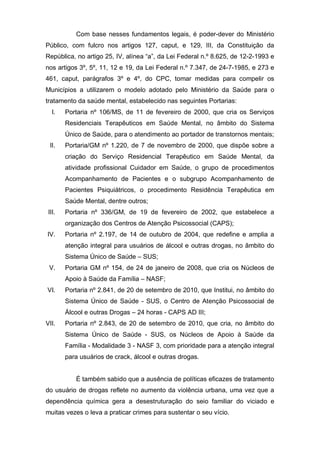 Com base nesses fundamentos legais, é poder-dever do Ministério
Público, com fulcro nos artigos 127, caput, e 129, III, da Constituição da
República, no artigo 25, IV, alínea “a”, da Lei Federal n.º 8.625, de 12-2-1993 e
nos artigos 3º, 5º, 11, 12 e 19, da Lei Federal n.º 7.347, de 24-7-1985, e 273 e
461, caput, parágrafos 3º e 4º, do CPC, tomar medidas para compelir os
Municípios a utilizarem o modelo adotado pelo Ministério da Saúde para o
tratamento da saúde mental, estabelecido nas seguintes Portarias:
   I.   Portaria nº 106/MS, de 11 de fevereiro de 2000, que cria os Serviços
        Residenciais Terapêuticos em Saúde Mental, no âmbito do Sistema
        Único de Saúde, para o atendimento ao portador de transtornos mentais;
  II.   Portaria/GM nº 1.220, de 7 de novembro de 2000, que dispõe sobre a
        criação do Serviço Residencial Terapêutico em Saúde Mental, da
        atividade profissional Cuidador em Saúde, o grupo de procedimentos
        Acompanhamento de Pacientes e o subgrupo Acompanhamento de
        Pacientes Psiquiátricos, o procedimento Residência Terapêutica em
        Saúde Mental, dentre outros;
 III.   Portaria nº 336/GM, de 19 de fevereiro de 2002, que estabelece a
        organização dos Centros de Atenção Psicossocial (CAPS);
IV.     Portaria nº 2.197, de 14 de outubro de 2004, que redefine e amplia a
        atenção integral para usuários de álcool e outras drogas, no âmbito do
        Sistema Único de Saúde – SUS;
 V.     Portaria GM nº 154, de 24 de janeiro de 2008, que cria os Núcleos de
        Apoio à Saúde da Família – NASF;
VI.     Portaria nº 2.841, de 20 de setembro de 2010, que Institui, no âmbito do
        Sistema Único de Saúde - SUS, o Centro de Atenção Psicossocial de
        Álcool e outras Drogas – 24 horas - CAPS AD III;
VII.    Portaria nº 2.843, de 20 de setembro de 2010, que cria, no âmbito do
        Sistema Único de Saúde - SUS, os Núcleos de Apoio à Saúde da
        Família - Modalidade 3 - NASF 3, com prioridade para a atenção integral
        para usuários de crack, álcool e outras drogas.


           É também sabido que a ausência de políticas eficazes de tratamento
do usuário de drogas reflete no aumento da violência urbana, uma vez que a
dependência química gera a desestruturação do seio familiar do viciado e
muitas vezes o leva a praticar crimes para sustentar o seu vício.
 