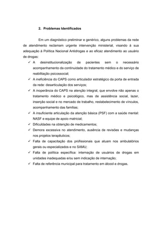 2. Problemas Identificados


             Em um diagnóstico preliminar e genérico, alguns problemas da rede
de atendimento reclamam urgente intervenção ministerial, visando à sua
adequação à Política Nacional Antidrogas e ao eficaz atendimento ao usuário
de drogas:
    A        desinstitucionalização   de   pacientes   sem    o   necessário
      acompanhamento da continuidade do tratamento médico e do serviço de
      reabilitação psicossocial;
    A ineficiência do CAPS como articulador estratégico da porta de entrada
      da rede: desarticulação dos serviços;
    A inoperância do CAPS na atenção integral, que envolve não apenas o
      tratamento médico e psicológico, mas de assistência social, lazer,
      inserção social e no mercado de trabalho, restabelecimento de vínculos,
      acompanhamento das famílias;
    A insuficiente articulação da atenção básica (PSF) com a saúde mental:
      NASF e equipe de apoio matricial;
    Dificuldades na obtenção de medicamentos;
    Demora excessiva no atendimento, ausência de revisões e mudanças
      nos projetos terapêuticos;
    Falta de capacitação dos profissionais que atuam nos ambulatórios
      gerais ou especializados e no SAMU;
    Falta de política específica: internação de usuários de drogas em
      unidades inadequadas e/ou sem indicação de internação;
    Falta de referência municipal para tratamento em álcool e drogas.
 