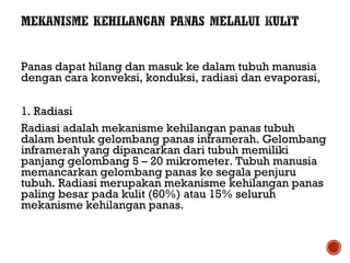 Panas dapat hilang dan masuk ke dalam tubuh manusia 
dengan cara konveksi, konduksi, radiasi dan evaporasi, 
1. Radiasi 
Radiasi adalah mekanisme kehilangan panas tubuh 
dalam bentuk gelombang panas inframerah. Gelombang 
inframerah yang dipancarkan dari tubuh memiliki 
panjang gelombang 5 – 20 mikrometer. Tubuh manusia 
memancarkan gelombang panas ke segala penjuru 
tubuh. Radiasi merupakan mekanisme kehilangan panas 
paling besar pada kulit (60%) atau 15% seluruh 
mekanisme kehilangan panas. 
 