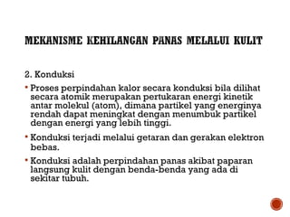 2. Konduksi 
 Proses perpindahan kalor secara konduksi bila dilihat 
secara atomik merupakan pertukaran energi kinetik 
antar molekul (atom), dimana partikel yang energinya 
rendah dapat meningkat dengan menumbuk partikel 
dengan energi yang lebih tinggi. 
 Konduksi terjadi melalui getaran dan gerakan elektron 
bebas. 
 Konduksi adalah perpindahan panas akibat paparan 
langsung kulit dengan benda-benda yang ada di 
sekitar tubuh. 
 