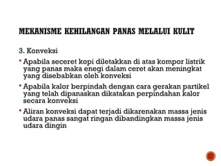 MEKANISME KEHILANGAN PANAS MELALUI KULIT 
3. Konveksi 
 Apabila seceret kopi diletakkan di atas kompor listrik 
yang panas maka enegi dalam ceret akan meningkat 
yang disebabkan oleh konveksi 
 Apabila kalor berpindah dengan cara gerakan partikel 
yang telah dipanaskan dikatakan perpindahan kalor 
secara konveksi 
 Aliran konveksi dapat terjadi dikarenakan massa jenis 
udara panas sangat ringan dibandingkan massa jenis 
udara dingin 
 