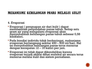 4. Evaporasi 
 Evaporasi ( penguapan air dari kulit ) dapat 
memfasilitasi perpindahan panas tubuh. Setiap satu 
gram air yang mengalami evaporasi akan 
menyebabkan kehilangan panas tubuh sebesar 0,58 
kilokalori. 
 Pada kondisi individu tidak berkeringat, mekanisme 
evaporasi berlangsung sekitar 450 – 600 ml/hari. Hal 
ini menyebabkan kehilangan panas terus menerus 
dengan kecepatan 12 – 16 kalori per jam. 
 Evaporasi ini tidak dapat dikendalikan karena 
evaporasi terjadi akibat difusi molekul air secara terus 
menerus melalui kulit dan sistem pernafasan. 
 