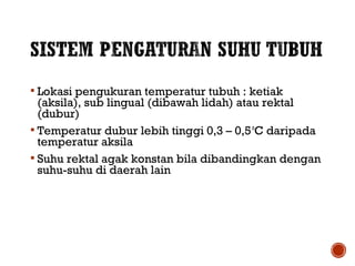  Lokasi pengukuran temperatur tubuh : ketiak 
(aksila), sub lingual (dibawah lidah) atau rektal 
(dubur) 
 Temperatur dubur lebih tinggi 0,3 – 0,5 oC daripada 
temperatur aksila 
 Suhu rektal agak konstan bila dibandingkan dengan 
suhu-suhu di daerah lain 
 