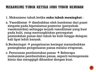 1. Mekanisme tubuh ketika suhu tubuh meningkat : 
a. Vasodilatasi  disebabkan oleh hambatan dari pusat 
simpatis pada hipotalamus posterior (penyebab 
vasokontriksi) sehingga terjadi vasodilatasi yang kuat 
pada kulit, yang memungkinkan percepatan 
pemindahan panas dari tubuh ke kulit hingga delapan 
kali lipat lebih banyak. 
b.Berkeringat  pengeluaran keringat menyebabkan 
peningkatan pengeluaran panas melalui evaporasi. 
c. Penurunan pembentukan panas  Beberapa 
mekanisme pembentukan panas, seperti termogenesis 
kimia dan menggigil dihambat dengan kuat. 
 