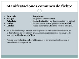 Manifestaciones comunes de fiebre
•
•
•
•
•

Anorexia
Mialgia
Artralgia
Fatiga
Cefalea

•
•
•
•
•

Taquipnea
En general Taquicardia
Deshidratación (por la respiración y el sudor)
Temperaturas > 40°C pueden causar delirio.
Puede haber convulsiones febriles en niños.

• En la fiebre el cuerpo pasa de usar la glucosa a un metabolismo basado en
la degradación de proteínas y grasas, si esta degradación es rápida, puede
aparecer acidosis metabólica.
• Pueden ocurrir lesiones herpéticas por el herpes simples tipo1 por la
elevación de la temperatura.

 