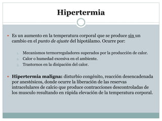 Hipertermia
 Es un aumento en la temperatura corporal que se produce sin un

cambio en el punto de ajuste del hipotálamo. Ocurre por:
1.
2.
3.

Mecanismos termorreguladores superados por la producción de calor.
Calor o humedad excesiva en el ambiente.
Trastornos en la disipación del calor.

 Hipertermia maligna: disturbio congénito, reacción desencadenada

por anestésicos, donde ocurre la liberación de las reservas
intracelulares de calcio que produce contracciones descontroladas de
los musculo resultando en rápida elevación de la temperatura corporal.

 