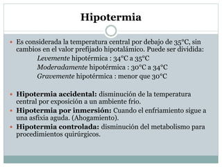 Hipotermia
 Es considerada la temperatura central por debajo de 35°C, sin

cambios en el valor prefijado hipotalámico. Puede ser dividida:
Levemente hipotérmica : 34°C a 35°C
Moderadamente hipotérmica : 30°C a 34°C
Gravemente hipotérmica : menor que 30°C

 Hipotermia accidental: disminución de la temperatura

central por exposición a un ambiente frio.
 Hipotermia por inmersión: Cuando el enfriamiento sigue a
una asfixia aguda. (Ahogamiento).
 Hipotermia controlada: disminución del metabolismo para
procedimientos quirúrgicos.

 