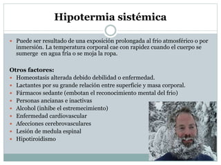 Hipotermia sistémica
 Puede ser resultado de una exposición prolongada al frio atmosférico o por

inmersión. La temperatura corporal cae con rapidez cuando el cuerpo se
sumerge en agua fría o se moja la ropa.

Otros factores:
 Homeostasis alterada debido debilidad o enfermedad.
 Lactantes por su grande relación entre superficie y masa corporal.
 Fármacos sedante (embotan el reconocimiento mental del frio)
 Personas ancianas e inactivas
 Alcohol (inhibe el estremecimiento)
 Enfermedad cardiovascular
 Afecciones cerebrovasculares
 Lesión de medula espinal
 Hipotiroidismo

 
