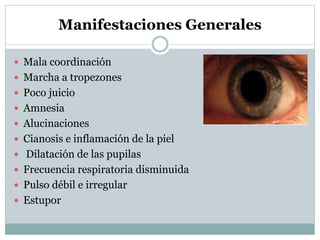 Manifestaciones Generales
 Mala coordinación
 Marcha a tropezones
 Poco juicio
 Amnesia
 Alucinaciones
 Cianosis e inflamación de la piel
 Dilatación de las pupilas
 Frecuencia respiratoria disminuida

 Pulso débil e irregular
 Estupor

 