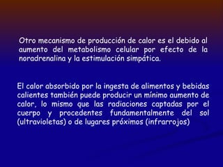 Otro mecanismo de producción de calor es el debido al
aumento del metabolismo celular por efecto de la
noradrenalina y la estimulación simpática.
El calor absorbido por la ingesta de alimentos y bebidas
calientes también puede producir un mínimo aumento de
calor, lo mismo que las radiaciones captadas por el
cuerpo y procedentes fundamentalmente del sol
(ultravioletas) o de lugares próximos (infrarrojos)
 
