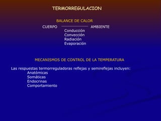TERMORREGULACION
BALANCE DE CALOR
Conducción
Convección
Radiación
Evaporación
CUERPO AMBIENTE
MECANISMOS DE CONTROL DE LA TEMPERATURA
Las respuestas termorreguladoras reflejas y semireflejas incluyen:
Anatómicas
Somáticas
Endocrinas
Comportamiento
 