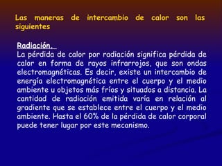 Las maneras de intercambio de calor son las
siguientes
Radiación.
La pérdida de calor por radiación significa pérdida de
calor en forma de rayos infrarrojos, que son ondas
electromagnéticas. Es decir, existe un intercambio de
energía electromagnética entre el cuerpo y el medio
ambiente u objetos más fríos y situados a distancia. La
cantidad de radiación emitida varía en relación al
gradiente que se establece entre el cuerpo y el medio
ambiente. Hasta el 60% de la pérdida de calor corporal
puede tener lugar por este mecanismo.
 