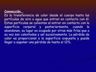 Convección.
Es la transferencia de calor desde el cuerpo hasta las
partículas de aire o agua que entran en contacto con él.
Estas partículas se calientan al entrar en contacto con la
superficie corporal y posteriormente, cuando la
abandonan, su lugar es ocupado por otras más frías que a
su vez son calentadas y así sucesivamente. La pérdida de
calor es proporcional a la superficie expuesta y puede
llegar a suponer una pérdida de hasta el 12%.
 