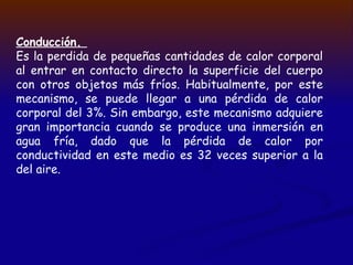 Conducción.
Es la perdida de pequeñas cantidades de calor corporal
al entrar en contacto directo la superficie del cuerpo
con otros objetos más fríos. Habitualmente, por este
mecanismo, se puede llegar a una pérdida de calor
corporal del 3%. Sin embargo, este mecanismo adquiere
gran importancia cuando se produce una inmersión en
agua fría, dado que la pérdida de calor por
conductividad en este medio es 32 veces superior a la
del aire.
 