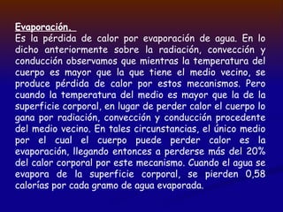 Evaporación.
Es la pérdida de calor por evaporación de agua. En lo
dicho anteriormente sobre la radiación, convección y
conducción observamos que mientras la temperatura del
cuerpo es mayor que la que tiene el medio vecino, se
produce pérdida de calor por estos mecanismos. Pero
cuando la temperatura del medio es mayor que la de la
superficie corporal, en lugar de perder calor el cuerpo lo
gana por radiación, convección y conducción procedente
del medio vecino. En tales circunstancias, el único medio
por el cual el cuerpo puede perder calor es la
evaporación, llegando entonces a perderse más del 20%
del calor corporal por este mecanismo. Cuando el agua se
evapora de la superficie corporal, se pierden 0,58
calorías por cada gramo de agua evaporada.
 
