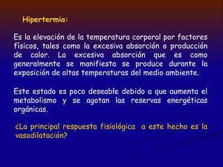 Hipertermia:
Es la elevación de la temperatura corporal por factores
físicos, tales como la excesiva absorción o producción
de calor. La excesiva absorción que es como
generalmente se manifiesta se produce durante la
exposición de altas temperaturas del medio ambiente.
Este estado es poco deseable debido a que aumenta el
metabolismo y se agotan las reservas energéticas
orgánicas.
¿La principal respuesta fisiológica a este hecho es la
vasodilatación?
 