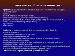 VARIACIONES PATOLÓGICAS DE LA TEMPERATURA
Hipertermia: es el aumento de la temperatura corporal por encima de la media normal de la especie.
Las causas pueden ser:
-insolación,
-exceso de temperatura ambiental (“golpe de calor”),
-enfermedades o procesos que aumentan el metabolismo (hipertiroidismo)
-procesos que cursen con actividad muscular elevada (ejemplo: cuadros convulsivos, epilepsias, etc.),
-lesiones del propio centro termorregulador (hipotálamo),
-algunos tumores,
-ciertos fármacos.
Hipotermia: es el descenso morboso de la temperatura corporal por debajo de
la normal de cada especie.
Posibles causas: accidental, patológicas, intencional.
-temperatura ambiental excesivamente baja.
-menor actividad metabólica en ciertas enfermedades endocrinas (ej. hipotiroidismo, Addison),
-insuficiência circulatória periférica o shock,
-intoxicaciones exógenas (ingestión de venenos) o endógenas (urea por insuficiencia renal crónica),
-debilidad, mala nutrición, animales caquécticos,
-estados terminales o comatosos: la hipotermia es un signo de mal pronóstico, sobretodo si está acompañada
de un aumento de frecuencia cardiaca con un pulso débil (“cruce de la muerte”).
La hipotermia es de peor pronostico que la hipertermia
 