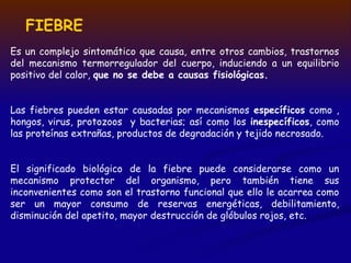 FIEBRE
Es un complejo sintomático que causa, entre otros cambios, trastornos
del mecanismo termorregulador del cuerpo, induciendo a un equilibrio
positivo del calor, que no se debe a causas fisiológicas.
Las fiebres pueden estar causadas por mecanismos específicos como ,
hongos, virus, protozoos y bacterias; así como los inespecíficos, como
las proteínas extrañas, productos de degradación y tejido necrosado.
El significado biológico de la fiebre puede considerarse como un
mecanismo protector del organismo, pero también tiene sus
inconvenientes como son el trastorno funcional que ello le acarrea como
ser un mayor consumo de reservas energéticas, debilitamiento,
disminución del apetito, mayor destrucción de glóbulos rojos, etc.
 