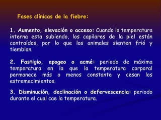 Fases clínicas de la fiebre:
1. Aumento, elevación o acceso: Cuando la temperatura
interna esta subiendo, los capilares de la piel están
contraídos, por lo que los animales sienten frió y
tiemblan.
2. Fastigio, apogeo o acmé: periodo de máxima
temperatura en la que la temperatura corporal
permanece más o menos constante y cesan los
estremecimientos.
3. Disminución, declinación o defervescencia: periodo
durante el cual cae la temperatura.
 
