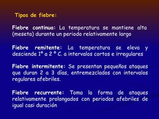 Tipos de fiebre:
Fiebre continua: La temperatura se mantiene alta
(meseta) durante un periodo relativamente largo
Fiebre remitente: La temperatura se eleva y
desciende 1º a 2 º C. a intervalos cortos e irregulares
Fiebre intermitente: Se presentan pequeños ataques
que duran 2 a 3 días, entremezclados con intervalos
regulares afebriles.
Fiebre recurrente: Toma la forma de ataques
relativamente prolongados con periodos afebriles de
igual casi duración
 