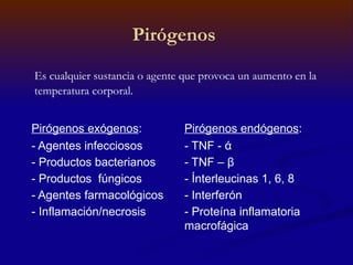 Pirógenos
Es cualquier sustancia o agente que provoca un aumento en la
temperatura corporal.
Pirógenos exógenos:
- Agentes infecciosos
- Productos bacterianos
- Productos fúngicos
- Agentes farmacológicos
- Inflamación/necrosis
Pirógenos endógenos:
- TNF - ά
- TNF – β
- Ínterleucinas 1, 6, 8
- Interferón
- Proteína inflamatoria
macrofágica
 