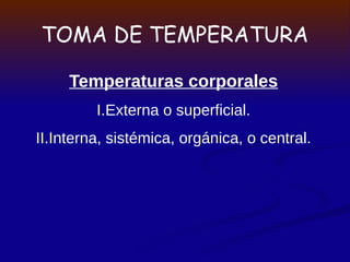 TOMA DE TEMPERATURA
Temperaturas corporales
I.Externa o superficial.
II.Interna, sistémica, orgánica, o central.
 