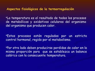 Aspectos fisiológicos de la termorregulación
•La temperatura es el resultado de todos los procesos
de metabólicos y oxidativos celulares del organismo
del organismo que producen calor.
•Por otro lado deben producirse perdidas de calor en la
misma proporción para que se establezca un balance
calórico con la consecuente temperatura.
•Estos procesos están regulados por un estricto
control hormonal, regido por el metabolismo.
 