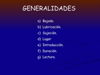 GENERALIDADES
a) Bajada.
b) Lubricación.
c) Sujeción.
d) Lugar
e) Introducción.
f) Duración.
g) Lectura.
 