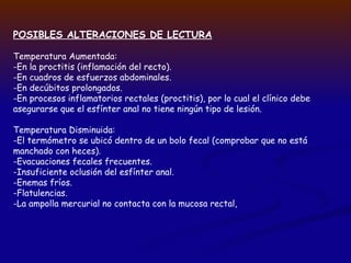POSIBLES ALTERACIONES DE LECTURA
Temperatura Aumentada:
-En la proctitis (inflamación del recto).
-En cuadros de esfuerzos abdominales.
-En decúbitos prolongados.
-En procesos inflamatorios rectales (proctitis), por lo cual el clínico debe
asegurarse que el esfínter anal no tiene ningún tipo de lesión.
Temperatura Disminuida:
-El termómetro se ubicó dentro de un bolo fecal (comprobar que no está
manchado con heces).
-Evacuaciones fecales frecuentes.
-Insuficiente oclusión del esfínter anal.
-Enemas fríos.
-Flatulencias.
-La ampolla mercurial no contacta con la mucosa rectal,
 