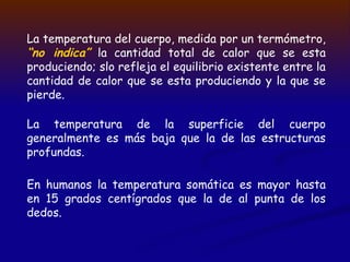 La temperatura del cuerpo, medida por un termómetro,
“no indica” la cantidad total de calor que se esta
produciendo; slo refleja el equilibrio existente entre la
cantidad de calor que se esta produciendo y la que se
pierde.
La temperatura de la superficie del cuerpo
generalmente es más baja que la de las estructuras
profundas.
En humanos la temperatura somática es mayor hasta
en 15 grados centígrados que la de al punta de los
dedos.
 