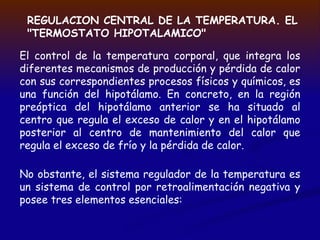 El control de la temperatura corporal, que integra los
diferentes mecanismos de producción y pérdida de calor
con sus correspondientes procesos físicos y químicos, es
una función del hipotálamo. En concreto, en la región
preóptica del hipotálamo anterior se ha situado al
centro que regula el exceso de calor y en el hipotálamo
posterior al centro de mantenimiento del calor que
regula el exceso de frío y la pérdida de calor.
REGULACION CENTRAL DE LA TEMPERATURA. EL
"TERMOSTATO HIPOTALAMICO"
No obstante, el sistema regulador de la temperatura es
un sistema de control por retroalimentación negativa y
posee tres elementos esenciales:
 