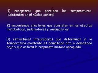 1) receptores que perciben las temperaturas
existentes en el núcleo central
2) mecanismos efectores que consisten en los efectos
metabólicos, sudomotores y vasomotores
3) estructuras integradoras que determinan si la
temperatura existente es demasiado alta o demasiado
baja y que activan la respuesta motora apropiada.
 