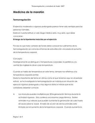 Termorregulación y corredores de fondo 0407


Medicina de la maratón

Termorregulación


El ejercicio moderado o vigoroso prolongado parece tener solo ventajas para las
personas normales.
Existe en nuestra latitud un solo riesgo médico serio, muy serio, que debe
conocerse:
El riesgo de la hipertermia inducida por el ejercicio


Por eso es que todo corredor de fondo debe conocer los rudimentos de la
termorregulación así como los síntomas de esta afección vinculada al aumento
de la temperatura corporal.


Concepto
Fisiológicamente se distinguen 2 temperaturas corporales, la periférica y la
central (los ingleses le dicen core temperature.


Cuando se habla de temperatura en este tema, siempre nos referimos a la
temperatura corporal central.
Dado lo importante del tema en climas como el que tenemos aquí en el período
estival, se ha investigado la termorregulación en individuos en situación de
ejercicio vigoroso prolongado y hay algunos datos e índices que es los
corredores deberían conocer.


A      Los músculos pueden multiplicar por 20 la generación térmica durante la
       actividad vigorosa. Esto conlleva una enorme carga térmica. Existen
       animales muy veloces que pueden aumentar la generación de calor hasta
       60 veces sobre la basal. El radio de acción de dichos animales está
       limitado por el aumento de la temperatura corporal. Cuando aumenta la




Página 1 de 8
 