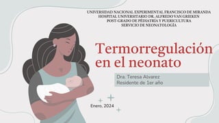 Termorregulación
en el neonato
Dra. Teresa Alvarez
Residente de 1er año
UNIVERSIDAD NACIONAL EXPERIMENTAL FRANCISCO DE MIRANDA
HOSPITAL UNIVERSITARIO DR. ALFREDO VAN GRIEKEN
POST-GRADO DE PÉDIATRÍA Y PUERICULTURA
SERVICIO DE NEONATOLOGÍA
Enero, 2024
 