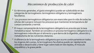 Mecanismos de producción de calor
• En términos generales, el gasto energético puede ser subdividido en dos
categorías de termogénesis: termogénesis obligatoria y termogénesis
facultativa.
• Los procesos termogénicos obligatorios son esenciales para la vida de todas las
células del cuerpo e incluyen los procesos que mantienen la temperatura del
cuerpo constante y normal.
• El mayor componente de la termogénesis obligatoria es provisto por la tasa
metabólica basal.También se considera un proceso termogénico obligatorio a la
termogénesis inducida por el alimento y que deriva de la digestión, absorción y
metabolismo de los nutrientes dietarios.
• A diferencia de la termogénesis obligatoria que ocurre continuamente en todos
los órganos del cuerpo, la termogénesis facultativa puede ser rápidamente
activada o desactivada y tiene lugar sobre todo en dos tejidos, el músculo
esquelético y la grasa parda.
 