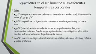 Reacciones en el ser humano a las diferentes
temperaturas corporales
• Calor
• •37 °C: temperatura normal del cuerpo (tomada en cavidad oral). Puede oscilar
entre 36,5 y 37.5 °C
• •38 °C: se produce un ligero sudor con sensación desagradable y un mareo
leve.
• •39 °C (pirexia): existe abundante sudor acompañado de rubor, con
taquicardias y disnea. Puede surgir agotamiento. Los epilépticos y los niños
pueden sufrir convulsiones llegados a este punto.
• •40 °C: mareos, vértigos, deshidratación, debilidad, náuseas, vómitos, cefalea
y sudor profundo.
 