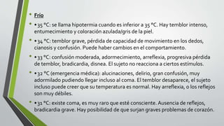 • Frío
• •35 °C: se llama hipotermia cuando es inferior a 35 °C. Hay temblor intenso,
entumecimiento y coloración azulada/gris de la piel.
• •34 °C: temblor grave, pérdida de capacidad de movimiento en los dedos,
cianosis y confusión. Puede haber cambios en el comportamiento.
• •33 °C: confusión moderada, adormecimiento, arreflexia, progresiva pérdida
de temblor, bradicardia, disnea. El sujeto no reacciona a ciertos estímulos.
• •32 °C (emergencia médica): alucinaciones, delirio, gran confusión, muy
adormilado pudiendo llegar incluso al coma. El temblor desaparece, el sujeto
incluso puede creer que su temperatura es normal. Hay arreflexia, o los reflejos
son muy débiles.
• •31 °C: existe coma, es muy raro que esté consciente. Ausencia de reflejos,
bradicardia grave. Hay posibilidad de que surjan graves problemas de corazón.
 